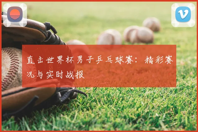 直击世界杯男子乒乓球赛:精彩赛况与实时战报