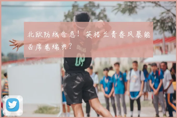 北欧防线告急！英格兰青春风暴能否席卷瑞典？