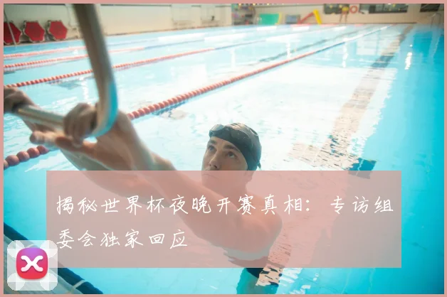 揭秘世界杯夜晚开赛真相：专访组委会独家回应