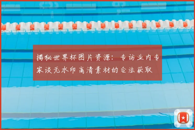 揭秘世界杯图片资源：专访业内专家谈无水印高清素材的合法获取