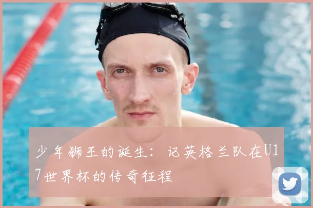 少年狮王的诞生:记英格兰队在U17世界杯的传奇征程