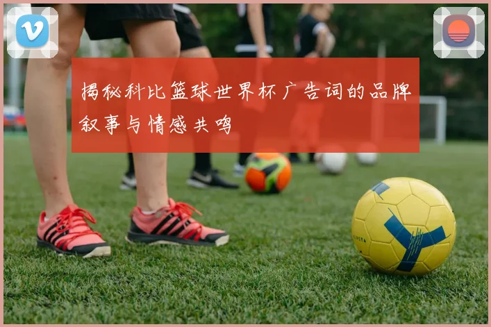 揭秘科比篮球世界杯广告词的品牌叙事与情感共鸣