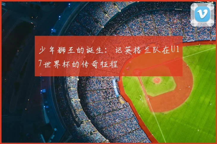 少年狮王的诞生:记英格兰队在U17世界杯的传奇征程
